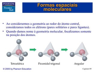 Formas espaciais
                                moleculares

• Ao considerarmos a geometria ao redor do átomo central,
  consideramos todos os elétrons (pares solitários e pares ligantes).
• Quando damos nome à geometria molecular, focalizamos somente
  na posição dos átomos.




© 2005 by Pearson Education                                   Capítulo 09
 