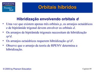 Orbitais híbridos

             Hibridização envolvendo orbitais d
• Uma vez que existem apenas três orbitais p, os arranjos octaédricos
  e de bipirâmide trigonal devem envolver os orbitais d.
• Os arranjos de bipirâmide trigonais necessitam de hibridização
  sp3d.
• Os arranjos octaédricos requerem hibridização sp3d2.
• Observe que o arranjo da teoria de RPENV determina a
  hibridização.




© 2005 by Pearson Education                                  Capítulo 09
 