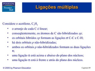 Ligações múltiplas


Considere o acetileno, C2H2
    •   o arranjo de cada C é linear;
    •   conseqüentemente, os átomos de C são hibridizados sp;
    •   os orbitais híbridos sp formam as ligações σ C-C e C-H;
    •   há dois orbitais p não-hibridizadas;
    •   ambos os orbitais p não-hibridizados formam as duas ligações
        π;
    •   uma ligação π está acima e abaixo do plano dos núcleos;
    •   uma ligação π está à frente e atrás do plano dos núcleos.

© 2005 by Pearson Education                                  Capítulo 09
 