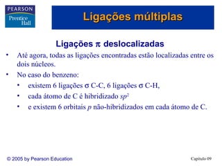 Ligações múltiplas

                    Ligações π deslocalizadas
•   Até agora, todas as ligações encontradas estão localizadas entre os
    dois núcleos.
•   No caso do benzeno:
    • existem 6 ligações σ C-C, 6 ligações σ C-H,
    • cada átomo de C é hibridizado sp2
    • e existem 6 orbitais p não-hibridizados em cada átomo de C.




© 2005 by Pearson Education                                    Capítulo 09
 