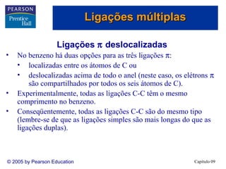 Ligações múltiplas

                    Ligações π deslocalizadas
•   No benzeno há duas opções para as três ligações π:
    • localizadas entre os átomos de C ou
    • deslocalizadas acima de todo o anel (neste caso, os elétrons π
        são compartilhados por todos os seis átomos de C).
•   Experimentalmente, todas as ligações C-C têm o mesmo
    comprimento no benzeno.
•   Conseqüentemente, todas as ligações C-C são do mesmo tipo
    (lembre-se de que as ligações simples são mais longas do que as
    ligações duplas).



© 2005 by Pearson Education                                  Capítulo 09
 