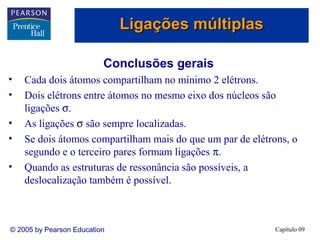 Ligações múltiplas

                          Conclusões gerais
•   Cada dois átomos compartilham no mínimo 2 elétrons.
•   Dois elétrons entre átomos no mesmo eixo dos núcleos são
    ligações σ.
•   As ligações σ são sempre localizadas.
•   Se dois átomos compartilham mais do que um par de elétrons, o
    segundo e o terceiro pares formam ligações π.
•   Quando as estruturas de ressonância são possíveis, a
    deslocalização também é possível.



© 2005 by Pearson Education                                 Capítulo 09
 