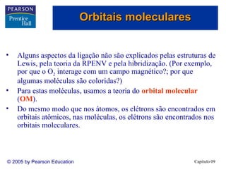 Orbitais moleculares


•   Alguns aspectos da ligação não são explicados pelas estruturas de
    Lewis, pela teoria da RPENV e pela hibridização. (Por exemplo,
    por que o O2 interage com um campo magnético?; por que
    algumas moléculas são coloridas?)
•   Para estas moléculas, usamos a teoria do orbital molecular
    (OM).
•   Do mesmo modo que nos átomos, os elétrons são encontrados em
    orbitais atômicos, nas moléculas, os elétrons são encontrados nos
    orbitais moleculares.



© 2005 by Pearson Education                                   Capítulo 09
 
