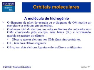 Orbitais moleculares

                    A molécula de hidrogênio
•   O diagrama de nível de energia ou o diagrama de OM mostra as
    energias e os elétrons em um orbital.
•   O número total de elétrons em todos os átomos são colocados nos
    OMs começando pela energia mais baixa (σ1s) e terminando
    quando se acabam os elétrons.
    • Observe que os elétrons nos OMs têm spins contrários.
•   O H2 tem dois elétrons ligantes.
•   O He2 tem dois elétrons ligantes e dois elétrons antiligantes.




© 2005 by Pearson Education                                Capítulo 09
 