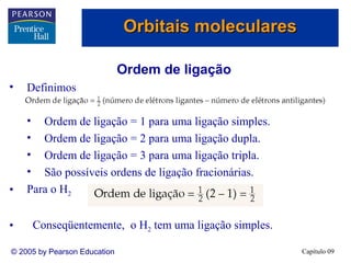 Orbitais moleculares

                              Ordem de ligação
•   Definimos

    •  Ordem de ligação = 1 para uma ligação simples.
    •  Ordem de ligação = 2 para uma ligação dupla.
    •  Ordem de ligação = 3 para uma ligação tripla.
    •  São possíveis ordens de ligação fracionárias.
•   Para o H2


•       Conseqüentemente, o H2 tem uma ligação simples.

© 2005 by Pearson Education                               Capítulo 09
 