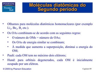 Moléculas diatômicas do
                           Segundo período

•   Olhamos para moléculas diatômicas homonucleares (por exemplo
    Li2, Be2, B2 etc.).
•   Os OAs combinam-se de acordo com as seguintes regras:
    • O número de OMs = número de OAs;
    • Os OAs de energia similar se combinam;
    • À medida que aumenta a superposição, diminui a energia do
       OM;
•   Pauli: cada OM tem no máximo dois elétrons;
•   Hund: para orbitais degenerados, cada OM é inicialmente
    ocupado por um elétron.
© 2005 by Pearson Education                             Capítulo 09
 