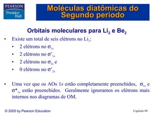 Moléculas diatômicas do
                           Segundo período
             Orbitais moleculares para Li2 e Be2
•   Existe um total de seis elétrons no Li2:
    • 2 elétrons no σ1s
    • 2 elétrons no σ*1s
    • 2 elétrons no σ2s e
    • 0 elétrons no σ*2s

•   Uma vez que os AOs 1s estão completamente preenchidos, σ1s e
    σ*1s estão preenchidos. Geralmente ignoramos os elétrons mais
    internos nos diagramas de OM.

© 2005 by Pearson Education                              Capítulo 09
 