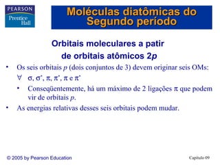 Moléculas diatômicas do
                           Segundo período
                  Orbitais moleculares a patir
                    de orbitais atômicos 2p
•   Os seis orbitais p (dois conjuntos de 3) devem originar seis OMs:
    ∀ σ, σ*, π, π*, π e π*
    • Conseqüentemente, há um máximo de 2 ligações π que podem
       vir de orbitais p.
•   As energias relativas desses seis orbitais podem mudar.




© 2005 by Pearson Education                                  Capítulo 09
 
