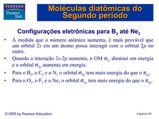 Moléculas diatômicas do
                           Segundo período
       Configurações eletrônicas para B2 até Ne2
•   À medida que o número atômico aumenta, é mais provável que
    um orbital 2s em um átomo possa interagir com o orbital 2p no
    outro.
•   Quando a interação 2s-2p aumenta, o OM σ2s diminui em energia
    e o orbital σ2p aumenta em energia.
•   Para o B2, o C2 e o N2 o orbital σ2p tem mais energia do que o π2p.
•   Para o O2, o F2 e o Ne2 o orbital σ2p tem mais energia do que o π2p.




© 2005 by Pearson Education                                    Capítulo 09
 