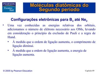 Moléculas diatômicas do
                           Segundo período
       Configurações eletrônicas para B2 até Ne2
•   Uma vez conhecidas as energias relativas dos orbitais,
    adicionamos o número de elétrons necessário aos OMs, levando
    em consideração o princípio da exclusão de Pauli e a regra de
    Hund.
    • À medida que a ordem de ligação aumenta, o comprimento de
        ligação diminui.
    • À medida que a ordem de ligação aumenta, a energia de
        ligação aumenta.



© 2005 by Pearson Education                              Capítulo 09
 