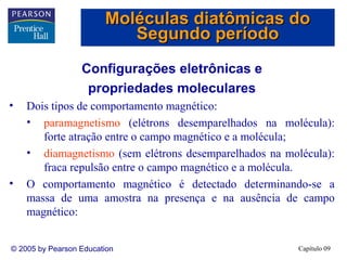 Moléculas diatômicas do
                           Segundo período
                  Configurações eletrônicas e
                   propriedades moleculares
•   Dois tipos de comportamento magnético:
    • paramagnetismo (elétrons desemparelhados na molécula):
       forte atração entre o campo magnético e a molécula;
    • diamagnetismo (sem elétrons desemparelhados na molécula):
       fraca repulsão entre o campo magnético e a molécula.
•   O comportamento magnético é detectado determinando-se a
    massa de uma amostra na presença e na ausência de campo
    magnético:


© 2005 by Pearson Education                             Capítulo 09
 
