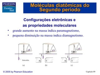 Moléculas diatômicas do
                           Segundo período
                 Configurações eletrônicas e
                 as propriedades moleculares
    •   grande aumento na massa indica paramagnetismo,
    •   pequena diminuição na massa indica diamagnetismo.




© 2005 by Pearson Education                                 Capítulo 09
 