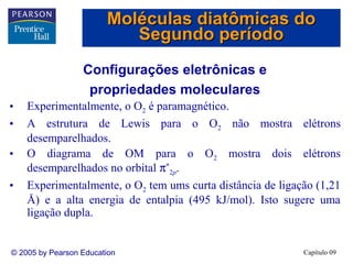 Moléculas diatômicas do
                           Segundo período
                  Configurações eletrônicas e
                   propriedades moleculares
•   Experimentalmente, o O2 é paramagnético.
•   A estrutura de Lewis para o O2 não mostra elétrons
    desemparelhados.
•   O diagrama de OM para o O2 mostra dois elétrons
    desemparelhados no orbital π*2p.
•   Experimentalmente, o O2 tem ums curta distância de ligação (1,21
    Å) e a alta energia de entalpia (495 kJ/mol). Isto sugere uma
    ligação dupla.


© 2005 by Pearson Education                                 Capítulo 09
 