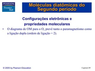 Moléculas diatômicas do
                           Segundo período
                  Configurações eletrônicas e
                   propriedades moleculares
•   O diagrama de OM para o O2 prevê tanto o paramagnetismo como
    a ligação dupla (ordem de ligação = 2).




© 2005 by Pearson Education                             Capítulo 09
 