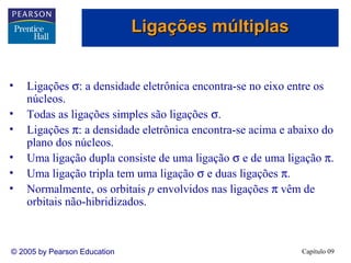 Ligações múltiplas


•   Ligações σ: a densidade eletrônica encontra-se no eixo entre os
    núcleos.
•   Todas as ligações simples são ligações σ.
•   Ligações π: a densidade eletrônica encontra-se acima e abaixo do
    plano dos núcleos.
•   Uma ligação dupla consiste de uma ligação σ e de uma ligação π.
•   Uma ligação tripla tem uma ligação σ e duas ligações π.
•   Normalmente, os orbitais p envolvidos nas ligações π vêm de
    orbitais não-hibridizados.



© 2005 by Pearson Education                                  Capítulo 09
 