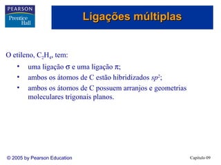 Ligações múltiplas


O etileno, C2H4, tem:
    •   uma ligação σ e uma ligação π;
    •   ambos os átomos de C estão hibridizados sp2;
    •   ambos os átomos de C possuem arranjos e geometrias
        moleculares trigonais planos.




© 2005 by Pearson Education                                  Capítulo 09
 
