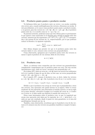 3.3.    Producto punto punto o producto escalar
    Ya habiamos dicho que el producto entre un vector y un escalar resultaba
otro vector; pero, cuando multimplicamos dos vectores, obtenemos un escalar. A
este procedimiento, se le conoce como producto punto punto o producto escalar,
y en general, para dos vectores u = ai + bj + ck y v = pi + qj + rk, el producto
punto entre u y v se escribe como u · v = ap + bq + cr.
    Si ponemos atenci´n, podremos notar que ´sta ultima parte es precisamente
                      o                        e   ´
la que aparece como numerador en la √ rmula para calcular el ´ngulo entre dos
                                       f´
                                        o                       a
vectores, mientras que las expresiones a2 + b2 + c2 y p2 + q 2 + r2 correspon-
den a las normas de los vectores u y v, respectivamente, por lo que podemos
reducir la f´rmula a la siguiente expresi´n:
            o                            o
                                  u·v
                       cos δ =          ⇒ u · v = |u||v| cos δ
                                 |u||v|
   Este ultimo despeje nos permite ver que si el producto punto entre dos
         ´
vectores dados es cero, entonces estos vectores son perpendiculares.
   Como observaci´n, agregamos que el producto punto entre dos vectores es
                   o
menor ´ igual al producto de sus normas; dicho de otra forma:
       o

                                    u · v ≤ |u||v|

3.4.    Producto cruz
    Ahora, ya sabemos como comprobar que dos vectores son perpendiculares
(simplemente comprobamos que su producto punto sea cero). En esta secci´n       o
aprenderemos como, dado un vector, encontrar uno perpendicular a ´l.     e
    En el plano (R2 ), dado un vector u = ai+bj, basta con invertir los coeﬁcientes
de i y j y cambiar el signo de uno de ellos, en este caso, un vector perpendicular
ser´ v = bi − aj o bien v = −bi + aj
   ıa
    En el espacio (R3 ), usamos el producto cruz, es decir, dados los vectores
u = ai + bj + ck y v = pi + qj + rk, el producto cruz de u y v se escribe como:

           u × v = (u2 v3 − v2 u3 )i + (u3 v1 − v3 u1 )j + (u1 v2 − v1 u2 )k
    Debido a que el producto cruz arroja un vector que es perpendicular a otros
dos vectores, esta operaci´n solo puede hacerse en el espacio. Sobre el vector
                            o
resultante de esta operaci´n, para determinar el sentido correcto, se usa la regla
                           o
de la mano derecha: colocamos el pulgar en el sentido del vector u, y el ´   ındice
en el vector v; el dedo medio nos indicar´ el sentido del vector u × v.
                                            a
    Otras cosas interesantes sobre el producto cruz, es que, la magnitud que
arroja esta operaci´n est´ dada por la expresi´n |u × v| = |u||v| sin δ; y re-
                     o     a                       o
sulta ser que este resultado, desde el punto de vista geom´trico, es el ´rea del
                                                             e            a
paralelogramo formado por u y u.
    Tambi´n, como observaci´n, recordemos que si el producto cruz de dos vec-
           e                   o
tores es 0, entonces esos dos vectores son paralelos (tambi´n se cumple el rec´
                                                           e                  ıpro-
co)


                                          5
 
