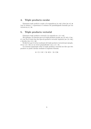4.     Triple producto escalar
   Llamamos triple producto escalar a la expresi´n u · (v × w) o bien (u × v) · w
                                                o
(son lo mismo); y representan el volumen del paralelep´  ıpedo formado por los
vectores u, v y w.


5.     Triple producto vectorial
   Llamamos triple producto vectorial a la expresi´n u × (v × w).
                                                       o
   Sin embargo, al contrario que en el triple producto escalar, u×(v×w) = (u×
v) × w. Por lo tanto hay dos tipos de producto vectorial: izquierdo (u × (v × w))
y derecho ((u × v) × w).
   Es f´cil ver que el vector resultante del triple producto vectorial (por ejemplo,
       a
de u × (v × w)) es un vector perpendicular a u y a v × w.
   Un teorema importante sobre el triple producto vectorial nos dice que ´ste   e
producto se puede calcular mediante la siguiente f´rmula:
                                                       o

                       u × (v × w) = (u · w)v − (u · v)w




                                         6
 