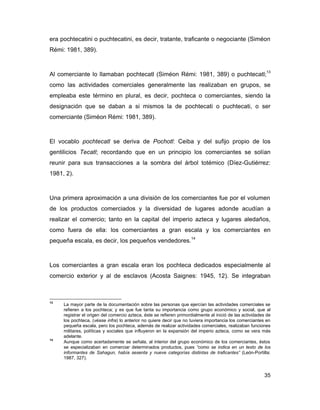 era pochtecatini o puchtecatini, es decir, tratante, traficante o negociante (Siméon
Rémi: 1981, 389).



Al comerciante lo llamaban pochtecatl (Siméon Rémi: 1981, 389) o puchtecatl;13
como las actividades comerciales generalmente las realizaban en grupos, se
empleaba este término en plural, es decir, pochteca o comerciantes, siendo la
designación que se daban a si mismos la de pochtecati o puchtecati, o ser
comerciante (Siméon Rémi: 1981, 389).



El vocablo pochtecatl se deriva de Pochotl: Ceiba y del sufijo propio de los
gentilicios Tecatl; recordando que en un principio los comerciantes se solían
reunir para sus transacciones a la sombra del árbol totémico (Díez-Gutiérrez:
1981, 2).



Una primera aproximación a una división de los comerciantes fue por el volumen
de los productos comerciados y la diversidad de lugares adonde acudían a
realizar el comercio; tanto en la capital del imperio azteca y lugares aledaños,
como fuera de ella: los comerciantes a gran escala y los comerciantes en
pequeña escala, es decir, los pequeños vendedores.14



Los comerciantes a gran escala eran los pochteca dedicados especialmente al
comercio exterior y al de esclavos (Acosta Saignes: 1945, 12). Se integraban



13
     La mayor parte de la documentación sobre las personas que ejercían las actividades comerciales se
     refieren a los pochteca; y es que fue tanta su importancia como grupo económico y social, que al
     registrar el origen del comercio azteca, éste se refieren primordialmente al inició de las actividades de
     los pochteca, (véase infra) lo anterior no quiere decir que no tuviera importancia los comerciantes en
     pequeña escala, pero los pochteca, además de realizar actividades comerciales, realizaban funciones
     militares, políticas y sociales que influyeron en la expansión del imperio azteca, como se vera más
     adelante.
14
     Aunque como acertadamente se señala, al interior del grupo económico de los comerciantes, éstos
     se especializaban en comerciar determinados productos, pues “como se indica en un texto de los
     informantes de Sahagun, había sesenta y nueve categorías distintas de traficantes” (León-Portilla:
     1987, 327).


                                                                                                          35
 