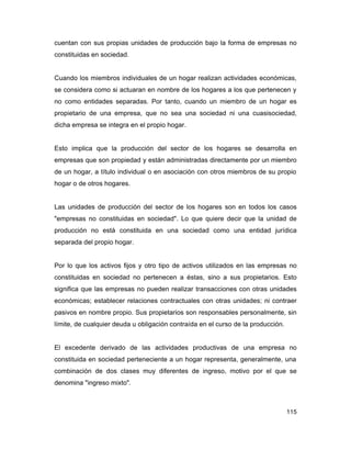 cuentan con sus propias unidades de producción bajo la forma de empresas no
constituidas en sociedad.


Cuando los miembros individuales de un hogar realizan actividades económicas,
se considera como si actuaran en nombre de los hogares a los que pertenecen y
no como entidades separadas. Por tanto, cuando un miembro de un hogar es
propietario de una empresa, que no sea una sociedad ni una cuasisociedad,
dicha empresa se integra en el propio hogar.


Esto implica que la producción del sector de los hogares se desarrolla en
empresas que son propiedad y están administradas directamente por un miembro
de un hogar, a título individual o en asociación con otros miembros de su propio
hogar o de otros hogares.


Las unidades de producción del sector de los hogares son en todos los casos
"empresas no constituidas en sociedad". Lo que quiere decir que la unidad de
producción no está constituida en una sociedad como una entidad jurídica
separada del propio hogar.


Por lo que los activos fijos y otro tipo de activos utilizados en las empresas no
constituidas en sociedad no pertenecen a éstas, sino a sus propietarios. Esto
significa que las empresas no pueden realizar transacciones con otras unidades
económicas; establecer relaciones contractuales con otras unidades; ni contraer
pasivos en nombre propio. Sus propietarios son responsables personalmente, sin
límite, de cualquier deuda u obligación contraída en el curso de la producción.


El excedente derivado de las actividades productivas de una empresa no
constituida en sociedad perteneciente a un hogar representa, generalmente, una
combinación de dos clases muy diferentes de ingreso, motivo por el que se
denomina "ingreso mixto".



                                                                                  115
 