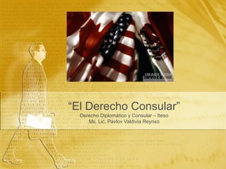 “El Derecho Consular”
  Derecho Diplomático y Consular – Iteso
     Ms. Lic. Pavlov Valdivia Reynso
 