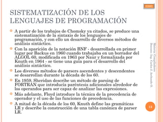 CJAO
SISTEMATIZACIÓN DE LOS
LENGUAJES DE PROGRAMACIÓN
 A partir de los trabajos de Chomsky ya citados, se produce una
sistematización de la sintaxis de los lenguajes de
programación, y con ello un desarrollo de diversos métodos de
análisis sintáctico.
 Con la aparición de la notación BNF - desarrollada en primer
lugar por Backus en 1960 cuando trabajaba en un borrador del
ALGOL 60, modificada en 1963 por Naur y formalizada por
Knuth en 1964 - se tiene una guía para el desarrollo del
análisis sintáctico.
 Los diversos métodos de parsers ascendentes y descendentes
se desarrollan durante la década de los 60.
 En 1959, Sheridan describe un método de parsing de
FORTRAN que introducía paréntesis adicionales alrededor de
los operandos para ser capaz de analizar las expresiones.
 Más adelante, Floyd introduce la técnica de la precedencia de
operador y el uso de las funciones de precedencia.
 A mitad de la década de los 60, Knuth define las gramáticas
LR y describe la construcción de una tabla canónica de parser
LR.
12
Materia:Compiladores
Docente:Ing.CarlosJ.ArchondoO.
 