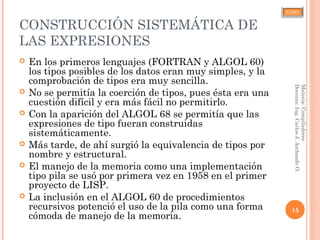 CJAO
CONSTRUCCIÓN SISTEMÁTICA DE
LAS EXPRESIONES
 En los primeros lenguajes (FORTRAN y ALGOL 60)
los tipos posibles de los datos eran muy simples, y la
comprobación de tipos era muy sencilla.
 No se permitía la coerción de tipos, pues ésta era una
cuestión difícil y era más fácil no permitirlo.
 Con la aparición del ALGOL 68 se permitía que las
expresiones de tipo fueran construidas
sistemáticamente.
 Más tarde, de ahí surgió la equivalencia de tipos por
nombre y estructural.
 El manejo de la memoria como una implementación
tipo pila se usó por primera vez en 1958 en el primer
proyecto de LISP.
 La inclusión en el ALGOL 60 de procedimientos
recursivos potenció el uso de la pila como una forma
cómoda de manejo de la memoria.
15
Materia:Compiladores
Docente:Ing.CarlosJ.ArchondoO.
 