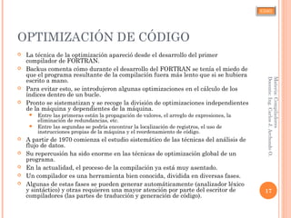 CJAO
OPTIMIZACIÓN DE CÓDIGO
 La técnica de la optimización apareció desde el desarrollo del primer
compilador de FORTRAN.
 Backus comenta cómo durante el desarrollo del FORTRAN se tenía el miedo de
que el programa resultante de la compilación fuera más lento que si se hubiera
escrito a mano.
 Para evitar esto, se introdujeron algunas optimizaciones en el cálculo de los
índices dentro de un bucle.
 Pronto se sistematizan y se recoge la división de optimizaciones independientes
de la máquina y dependientes de la máquina.
 Entre las primeras están la propagación de valores, el arreglo de expresiones, la
eliminación de redundancias, etc.
 Entre las segundas se podría encontrar la localización de registros, el uso de
instrucciones propias de la máquina y el reordenamiento de código.
 A partir de 1970 comienza el estudio sistemático de las técnicas del análisis de
flujo de datos.
 Su repercusión ha sido enorme en las técnicas de optimización global de un
programa.
 En la actualidad, el proceso de la compilación ya está muy asentado.
 Un compilador es una herramienta bien conocida, dividida en diversas fases.
 Algunas de estas fases se pueden generar automáticamente (analizador léxico
y sintáctico) y otras requieren una mayor atención por parte del escritor de
compiladores (las partes de traducción y generación de código).
17
Materia:Compiladores
Docente:Ing.CarlosJ.ArchondoO.
 