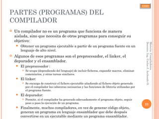 CJAO
PARTES (PROGRAMAS) DEL
COMPILADOR
 Un compilador no es un programa que funciona de manera
aislada, sino que necesita de otros programas para conseguir su
objetivo:
 Obtener un programa ejecutable a partir de un programa fuente en un
lenguaje de alto nivel.
 Algunos de esos programas son el preprocesador, el linker, el
depurador y el ensamblador.
 El preprocesador :
 Se ocupa (dependiendo del lenguaje) de incluir ficheros, expandir macros, eliminar
comentarios, y otras tareas similares.
 El linker:
 Se encarga de construir el fichero ejecutable añadiendo al fichero objeto generado
por el compilador las cabeceras necesarias y las funciones de librería utilizadas por
el programa fuente.
 El depurador:
 Permite, si el compilador ha generado adecuadamente el programa objeto, seguir
paso a paso la ejecución de un programa.
 Finalmente, muchos compiladores, en vez de generar código objeto,
generan un programa en lenguaje ensamblador que debe después
convertirse en un ejecutable mediante un programa ensamblador.
23
Materia:Compiladores
Docente:Ing.CarlosJ.ArchondoO.
 