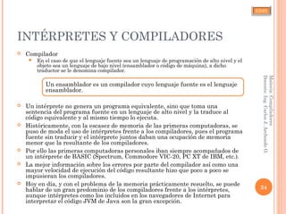 CJAO
INTÉRPRETES Y COMPILADORES
 Compilador
 En el caso de que el lenguaje fuente sea un lenguaje de programación de alto nivel y el
objeto sea un lenguaje de bajo nivel (ensamblador o código de máquina), a dicho
traductor se le denomina compilador.
Un ensamblador es un compilador cuyo lenguaje fuente es el lenguaje
ensamblador.
 Un intérprete no genera un programa equivalente, sino que toma una
sentencia del programa fuente en un lenguaje de alto nivel y la traduce al
código equivalente y al mismo tiempo lo ejecuta.
 Históricamente, con la escasez de memoria de las primeras computadoras, se
puso de moda el uso de intérpretes frente a los compiladores, pues el programa
fuente sin traducir y el intérprete juntos daban una ocupación de memoria
menor que la resultante de los compiladores.
 Por ello las primeras computadoras personales iban siempre acompañados de
un intérprete de BASIC (Spectrum, Commodore VIC-20, PC XT de IBM, etc.).
 La mejor información sobre los errores por parte del compilador así como una
mayor velocidad de ejecución del código resultante hizo que poco a poco se
impusieran los compiladores.
 Hoy en día, y con el problema de la memoria prácticamente resuelto, se puede
hablar de un gran predominio de los compiladores frente a los intérpretes,
aunque intérpretes como los incluidos en los navegadores de Internet para
interpretar el código JVM de Java son la gran excepción.
24
Materia:Compiladores
Docente:Ing.CarlosJ.ArchondoO.
 