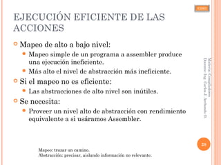 CJAO
EJECUCIÓN EFICIENTE DE LAS
ACCIONES
 Mapeo de alto a bajo nivel:
 Mapeo simple de un programa a assembler produce
una ejecución ineficiente.
 Más alto el nivel de abstracción más ineficiente.
 Si el mapeo no es eficiente:
 Las abstracciones de alto nivel son inútiles.
 Se necesita:
 Proveer un nivel alto de abstracción con rendimiento
equivalente a si usáramos Assembler.
28
Materia:Compiladores
Docente:Ing.CarlosJ.ArchondoO.
Mapeo: trazar un camino.
Abstracción: precisar, aislando información no relevante.
 