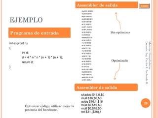 CJAO
EJEMPLO
Materia:Compiladores
Docente:Ing.CarlosJ.ArchondoO.
29
int expr(int n)
{
int d;
d = 4 * n * n * (n + 1) * (n + 1);
return d;
}
lda $30,-32($30)
stq $26,0($30)
stq $15,8($30)
bis $30,$30,$15
bis $16,$16,$1
stl $1,16($15)
lds $f1,16($15)
sts $f1,24($15)
ldl $5,24($15)
bis $5,$5,$2
s4addq $2,0,$3
ldl $4,16($15)
mull $4,$3,$2
ldl $3,16($15)
addq $3,1,$4
mull $2,$4,$2
ldl $3,16($15)
addq $3,1,$4
mull $2,$4,$2
stl $2,20($15)
ldl $0,20($15)
br $31,$33
bis $15,$15,$30
ldq $26,0($30)
ldq $15,8($30)
addq $30,32,$30
ret $31,($26),1
Programa de entrada
Assembler de salida
s4addq $16,0,$0
mull $16,$0,$0
addq $16,1,$16
mull $0,$16,$0
mull $0,$16,$0
ret $31,($26),1
Assembler de salida
Sin optimizar
Optimizado
Optimizar código: utilizar mejor la
potencia del hardware.
 