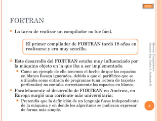 CJAO
FORTRAN
 La tarea de realizar un compilador no fue fácil.
El primer compilador de FORTRAN tardó 18 años en
realizarse y era muy sencillo.
 Este desarrollo del FORTRAN estaba muy influenciado por
la máquina objeto en la que iba a ser implementado.
 Como un ejemplo de ello tenemos el hecho de que los espacios
en blanco fuesen ignorados, debido a que el periférico que se
utilizaba como entrada de programas (una lectora de tarjetas
perforadas) no contaba correctamente los espacios en blanco.
 Paralelamente al desarrollo de FORTRAN en América, en
Europa surgió una corriente más universitaria:
 Pretendía que la definición de un lenguaje fuese independiente
de la máquina y en donde los algoritmos se pudieran expresar
de forma más simple.
6
Materia:Compiladores
Docente:Ing.CarlosJ.ArchondoO.
 