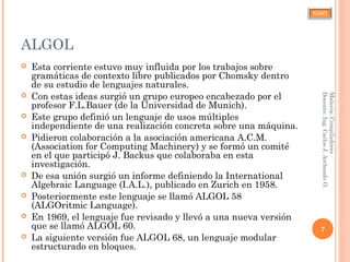 CJAO
ALGOL
 Esta corriente estuvo muy influida por los trabajos sobre
gramáticas de contexto libre publicados por Chomsky dentro
de su estudio de lenguajes naturales.
 Con estas ideas surgió un grupo europeo encabezado por el
profesor F.L.Bauer (de la Universidad de Munich).
 Este grupo definió un lenguaje de usos múltiples
independiente de una realización concreta sobre una máquina.
 Pidieron colaboración a la asociación americana A.C.M.
(Association for Computing Machinery) y se formó un comité
en el que participó J. Backus que colaboraba en esta
investigación.
 De esa unión surgió un informe definiendo la International
Algebraic Language (I.A.L.), publicado en Zurich en 1958.
 Posteriormente este lenguaje se llamó ALGOL 58
(ALGOritmic Language).
 En 1969, el lenguaje fue revisado y llevó a una nueva versión
que se llamó ALGOL 60.
 La siguiente versión fue ALGOL 68, un lenguaje modular
estructurado en bloques.
7
Materia:Compiladores
Docente:Ing.CarlosJ.ArchondoO.
 