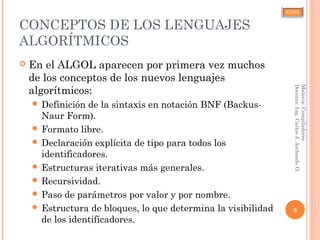 CJAO
CONCEPTOS DE LOS LENGUAJES
ALGORÍTMICOS
 En el ALGOL aparecen por primera vez muchos
de los conceptos de los nuevos lenguajes
algorítmicos:
 Definición de la sintaxis en notación BNF (Backus-
Naur Form).
 Formato libre.
 Declaración explícita de tipo para todos los
identificadores.
 Estructuras iterativas más generales.
 Recursividad.
 Paso de parámetros por valor y por nombre.
 Estructura de bloques, lo que determina la visibilidad
de los identificadores.
8
Materia:Compiladores
Docente:Ing.CarlosJ.ArchondoO.
 