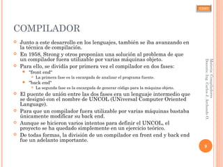 CJAO
COMPILADOR
 Junto a este desarrollo en los lenguajes, también se iba avanzando en
la técnica de compilación.
 En 1958, Strong y otros proponían una solución al problema de que
un compilador fuera utilizable por varias máquinas objeto.
 Para ello, se dividía por primera vez el compilador en dos fases:
 "front end“
 La primera fase es la encargada de analizar el programa fuente.
 "back end“
 La segunda fase es la encargada de generar código para la máquina objeto.
 El puente de unión entre las dos fases era un lenguaje intermedio que
se designó con el nombre de UNCOL (UNiversal Computer Oriented
Language).
 Para que un compilador fuera utilizable por varias máquinas bastaba
únicamente modificar su back end.
 Aunque se hicieron varios intentos para definir el UNCOL, el
proyecto se ha quedado simplemente en un ejercicio teórico.
 De todas formas, la división de un compilador en front end y back end
fue un adelanto importante.
9
Materia:Compiladores
Docente:Ing.CarlosJ.ArchondoO.
 