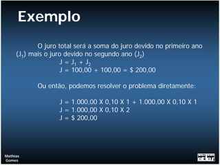 Exemplo
            O juro total será a soma do juro devido no primeiro ano
     (J1) mais o juro devido no segundo ano (J2)
                    J = J1 + J2
                    J = 100,00 + 100,00 = $ 200,00

            Ou então, podemos resolver o problema diretamente:

                   J = 1.000,00 X 0,10 X 1 + 1.000,00 X 0,10 X 1
                   J = 1.000,00 X 0,10 X 2
                   J = $ 200,00




Mathias
Gomes
 