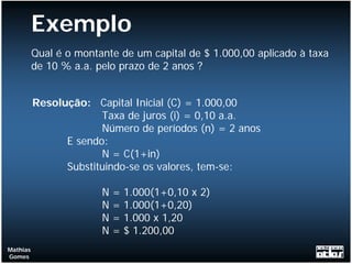 Exemplo
          Qual é o montante de um capital de $ 1.000,00 aplicado à taxa
          de 10 % a.a. pelo prazo de 2 anos ?


          Resolução: Capital Inicial (C) = 1.000,00
                       Taxa de juros (i) = 0,10 a.a.
                       Número de períodos (n) = 2 anos
                E sendo:
                       N = C(1+in)
                Substituindo-se os valores, tem-se:

                        N   =   1.000(1+0,10 x 2)
                        N   =   1.000(1+0,20)
                        N   =   1.000 x 1,20
                        N   =   $ 1.200,00
Mathias
Gomes
 