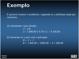 Exemplo
          É possível resolver o problema, seguindo-se a definição dada por
          montante:


          a) Calculando o juro devido:
                        J = Cin
                        J = 1.000,00 x 0,10 x 2 = $ 200,00

          b) Somando-se o juro com o principal:
                       N=C+J
                       N = 1.000,00 + 2000,00 = $ 1.200,00



Mathias
Gomes
 