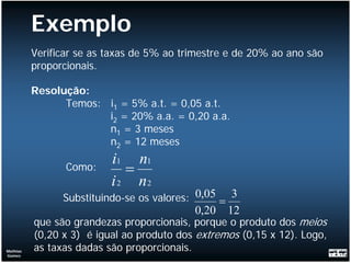 Exemplo
          Verificar se as taxas de 5% ao trimestre e de 20% ao ano são
          proporcionais.

          Resolução:
                Temos: i1 = 5% a.t. = 0,05 a.t.
                       i2 = 20% a.a. = 0,20 a.a.
                       n1 = 3 meses
                       n2 = 12 meses
                          i1 n1
                 Como:       =
                          i 2 n2
                Substituindo-se os valores: 0,05 = 3
                                           0,20   12
          que são grandezas proporcionais, porque o produto dos meios
          (0,20 x 3) é igual ao produto dos extremos (0,15 x 12). Logo,
Mathias   as taxas dadas são proporcionais.
Gomes
 