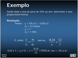 Exemplo
          Sendo dada a taxa de juros de 24% ao ano, determinar a taxa
          proporcional mensal.

          Resolução:
                Temos: i1 = 5% a.t. = 0,05 a.t.
                       n1 = 12 meses
                       i2 = ?
                       n2 = 1 mês


                E, como:   i1 n1      tem-se:     0,24 12
                              =                       =
                           i 2 n2                  i2   1
                                     0,24
          0,24 x 1 = i2 x 12 ∴ i 2 =      = 0,02a.m. ou i = 2% a.m.
                                      12
Mathias
Gomes
 