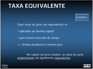 TAXA EQUIVALENTE
                                                           EXEMPLO


            Duas taxas de juros são equivalentes se:

            • aplicadas ao mesmo capital;

            • pelo mesmo intervalo de tempo.

            => Ambas produzem o mesmo juro.


                   No regime de juros simples, as taxas de juros
            proporcionais são igualmente equivalentes.

Mathias
Gomes
 