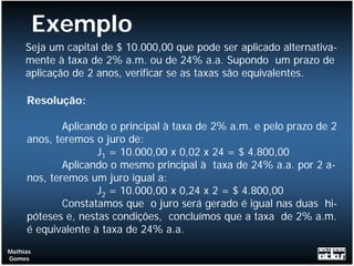Exemplo
     Seja um capital de $ 10.000,00 que pode ser aplicado alternativa-
     mente à taxa de 2% a.m. ou de 24% a.a. Supondo um prazo de
     aplicação de 2 anos, verificar se as taxas são equivalentes.

     Resolução:

             Aplicando o principal à taxa de 2% a.m. e pelo prazo de 2
     anos, teremos o juro de:
                    J1 = 10.000,00 x 0,02 x 24 = $ 4.800,00
             Aplicando o mesmo principal à taxa de 24% a.a. por 2 a-
     nos, teremos um juro igual a:
                    J2 = 10.000,00 x 0,24 x 2 = $ 4.800,00
             Constatamos que o juro será gerado é igual nas duas hi-
     póteses e, nestas condições, concluímos que a taxa de 2% a.m.
     é equivalente à taxa de 24% a.a.
Mathias
Gomes
 