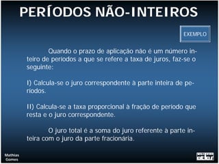 PERÍODOS NÃO-INTEIROS
                                                                EXEMPLO


                  Quando o prazo de aplicação não é um número in-
          teiro de períodos a que se refere a taxa de juros, faz-se o
          seguinte:

          I) Calcula-se o juro correspondente à parte inteira de pe-
          ríodos.

          II) Calcula-se a taxa proporcional à fração de período que
          resta e o juro correspondente.

                  O juro total é a soma do juro referente à parte in-
          teira com o juro da parte fracionária.

Mathias
Gomes
 