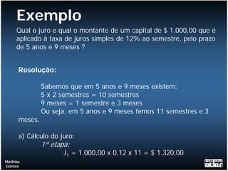 Exemplo
     Qual o juro e qual o montante de um capital de $ 1.000,00 que é
     aplicado à taxa de juros simples de 12% ao semestre, pelo prazo
     de 5 anos e 9 meses ?


      Resolução:

               Sabemos que em 5 anos e 9 meses existem:
               5 x 2 semestres = 10 semestres
               9 meses = 1 semestre e 3 meses
               Ou seja, em 5 anos e 9 meses temos 11 semestres e 3
      meses.

      a) Cálculo do juro:
               1ª etapa:
                      J1 = 1.000,00 x 0,12 x 11 = $ 1.320,00
Mathias
Gomes
 