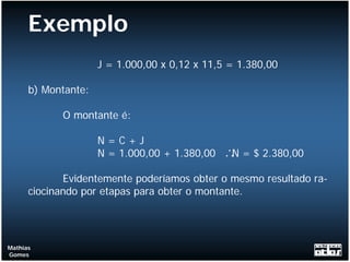 Exemplo
                     J = 1.000,00 x 0,12 x 11,5 = 1.380,00

      b) Montante:

            O montante é:

                     N=C+J
                     N = 1.000,00 + 1.380,00   ∴ = $ 2.380,00
                                                N

             Evidentemente poderíamos obter o mesmo resultado ra-
      ciocinando por etapas para obter o montante.




Mathias
Gomes
 