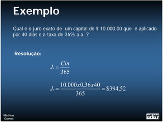 Exemplo
      Qual é o juro exato de um capital de $ 10.000,00 que é aplicado
      por 40 dias e à taxa de 36% a.a. ?


          Resolução:

                            Cin
                       Je =
                            365

                            10.000 x0,36 x 40
                       Je =                   = $394,52
                                  365


Mathias
Gomes
 
