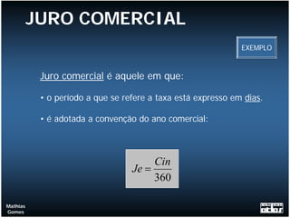 JURO COMERCIAL
                                                              EXEMPLO



           Juro comercial é aquele em que:

           • o período a que se refere a taxa está expresso em dias.

           • é adotada a convenção do ano comercial:



                                       Cin
                                  Je =
                                       360

Mathias
Gomes
 
