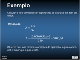 Exemplo
          Calcular o juro comercial correspondente ao exercício do item an-
          terior.


          Resolução:
                               Cin
                          Jc =
                               360

                               10.000 x0,36 x 40
                          Jc =                   = $400,00
                                     360

          Observe que, nas mesmas condições de aplicação, o juro comer-
          cial é maior que o juro exato.

Mathias
Gomes
 