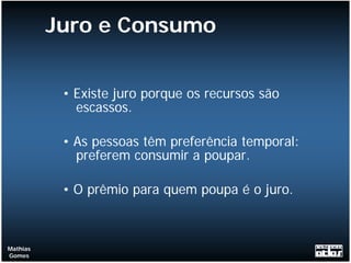 Juro e Consumo


           • Existe juro porque os recursos são
             escassos.

           • As pessoas têm preferência temporal:
             preferem consumir a poupar.

           • O prêmio para quem poupa é o juro.



Mathias
Gomes
 